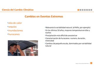 Ciencia del Cambio Climático

                     Cambios en Eventos Extremos

     olas de calor
     sequías                        Relevante la variabilidad natural: (el Niño, por ejemplo)
     inundaciones                   En los últimos 50 años, mayores temperatura en días y
                                   noches
     huracanes                      Precipitación más difícil de caracterizar
                                    Caracterización de huracanes: numero, duración,
                                   intensidad
                                    Cambios de pequeña escala, dominados por variabilidad
                                   natural




                                                                         www.innovacionambiental.cl
 