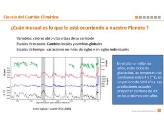 Ciencia del Cambio Climático

   ¿Cuán inusual es lo que le está ocurriendo a nuestro Planeta ?
      Variables: valores absolutos y tasa de su variación
      Escalas de espacio: Cambios locales y cambios globales
      Escalas de tiempo: variaciones en miles de siglos y en siglos individuales


                                                                        En el último millón de
                                                                        años, entre ciclos de
                                                                        glaciación, las temperaturas
                                                                        cambiaron entre 4 y 7 °C, en
                                                                        un periodo de 5mil años. Las
                                                                        predicciones actuales
                                                                        proyectan cambios de 4°C
                                                                        en los próximos cien años


                6 mil siglos (Fuente IPCC 2007)
                                                                                   www.innovacionambiental.cl
 