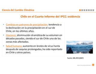 Ciencia del Cambio Climático

                Chile en el Cuarto Informe del IPCC: evidencia

   Cambios en patrones de precipitación: tendencia a
   la declinación en la precipitación en el sur de
   Chile, en los últimos años.
   Glaciares: disminución dramática de su volumen en
   décadas pasadas, siendo el sur de Chile una de las
   zonas más afectadas.
   Salud humana: aumento en brotes de virus hanta
   después de sequías prolongadas, ha sido reportado
   en Chile y otros países.

                                                        Fuente: AR4, IPCC (2007)



                                                                      www.innovacionambiental.cl
 