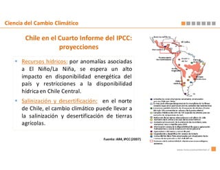 Ciencia del Cambio Climático

       Chile en el Cuarto Informe del IPCC:
                   proyecciones
      Recursos hídricos: por anomalías asociadas
      a El Niño/La Niña, se espera un alto
      impacto en disponibilidad energética del
      país y restricciones a la disponibilidad
      hídrica en Chile Central.
      Salinización y desertificación: en el norte
      de Chile, el cambio climático puede llevar a
      la salinización y desertificación de tierras
      agrícolas.

                                      Fuente: AR4, IPCC (2007)

                                                                 www.innovacionambiental.cl
 