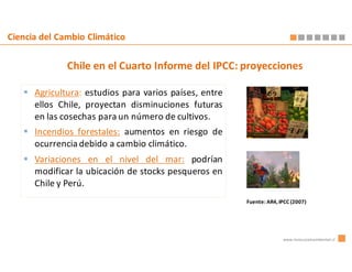 Ciencia del Cambio Climático


              Chile en el Cuarto Informe del IPCC: proyecciones

      Agricultura: estudios para varios países, entre
      ellos Chile, proyectan disminuciones futuras
      en las cosechas para un número de cultivos.
      Incendios forestales: aumentos en riesgo de
      ocurrencia debido a cambio climático.
      Variaciones en el nivel del mar: podrían
      modificar la ubicación de stocks pesqueros en
      Chile y Perú.
                                                        Fuente: AR4, IPCC (2007)




                                                                      www.innovacionambiental.cl
 