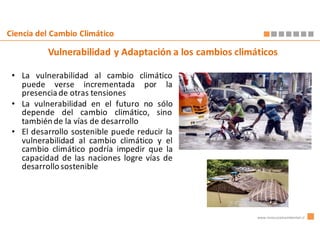 Ciencia del Cambio Climático

          Vulnerabilidad y Adaptación a los cambios climáticos

 • La vulnerabilidad al cambio climático
   puede verse incrementada por la
   presencia de otras tensiones
 • La vulnerabilidad en el futuro no sólo
   depende del cambio climático, sino
   también de la vías de desarrollo
 • El desarrollo sostenible puede reducir la
   vulnerabilidad al cambio climático y el
   cambio climático podría impedir que la
   capacidad de las naciones logre vías de
   desarrollo sostenible




                                                         www.innovacionambiental.cl
 