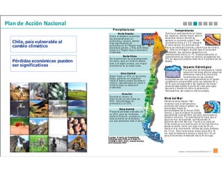 Plan de Acción Nacional
                                     P re c ipit ac io n e s                                                                         Te m pe ra t u ra s
                                           N o rte G ra n d e                                           XV               D o m in a e l ca le n ta m ie n to e n t od a s
                                 S o b re el a lt ip la n o a u m e n ta n                                               la s re g io n e s, sie n d o m a yo r pa ra e l
                                 la s pre c ip it ac ion e s e n                                               I         es ce n a rio se ve ro , d o n d e se
                                                                                                                         ap re cia u n a u m e n to s o bre C hile
  Chile, país vulnerable al      p rim a ve ra y ve ra n o, s ie n d o
                                 m ás sig n ific at iva s en                                                             co n tin en t a l e nt re 2 y 4 °C res p ec to
                                                                                                                         al clim a ac tu a l. S e a ce n t úa m ás
  cambio climático               p rim a ve ra e n la I R e g ió n b a jo e l
                                 e sc e na rio s ev ero , y m á s ex te n did a s                                  II    h ac ia los s ec to re s a n d in os y d is m in u ye d e n o rte a
                                 h a cia la I I R e gió n b a jo e l e sc e na rio                                       su r. Só lo e n la R eg ió n A u st ra l ba jo e l e s ce n ario
                                 m od e ra do .                                                                          m o d era d o , ha y se ct ore s p e qu e ñ o s c on
                                                                                                                         ca le nt a m ie nt o m e n o r a 1 °C . E s ta cio n alm e nt e , e l
                                                  N o rte C h ic o                                                       ca le nt a m ie nt o e s m a yo r e n ve ra n o , e x ce die n d o lo s
                                 S e in cre m e n ta n la s p rec ipit ac io ne s                       I II             5°C en alg u n o s s e cto re s alt os d e la C ord ille ra d e los
  Pérdidas económicas pueden     e n o to ñ o , pe ro e n in vie rn o a fe ct a
                                 s olo a la re gió n a n d ina , co n m ay or
                                                                                                                         An d e s.
  ser significativas             in cre m e n to en la m ita d n o rte .
                                                                                                                                                Im p ac t o H id ro ló gic o
                                                                                                 IV                                              P o r a um e nt o d e te m p e ra tu ra, h a b rá
                                               Zo n a C e n tr al                                                                                re d uc ció n d e l á rea an d in a ca p a z d e
                                                                                                    V                                            a lm a ce n a r n iev e E llo p ro v oc a rá
                                 B a ja n h a sta u n 4 0 % e n la s t ie rra s                     RM                                           in cre m e n to s e n . las cre c id a s
                                 b a ja s, g an a n d o e n m a g nit u d                                                in v ern a le s d e lo s río s, p a rtic ula rm e n te e n e l se cto r
                                 h a cia la la d e ra a n din a d u ra nt e e l                    VI
                                                                                                                         co rd ille ra n o co m p re n did o e n tre la s la titu d e s 3 0 y
                                 v era n o , red u cié n d os e e n o to ñ o e                   V II                    40 °S, q u e co rre sp o n de a las re g ion e s d e m a yo r
                                 in vie rn o b a jo u n e sce n a rio                                                    pro d u ct iv ida d d e sd e e l p u n to d e v ista silvo -a gro -
                                 m od e ra d o.                                                                          pe c ua rio y d on d e s e u bic a la g e ne ra ció n
                                                                                        V II I
                                                                                                                         hid ro e léc trica de l s iste m a in te rco n e cta d o .
                                                 Zo n a S u r                               IX
                                 D u ra n te e l ve ran o , la                          X IV
                                 d ism inu c ió n e s d e l o rd en d e                                                 Niv el d e l M a r
                                 4 0 % , re d u cié n do se en                              X                           Ob s erv ac ion e s d es d e 1 96 1
                                 p rim a ve ra a u n 2 5 % .                                                            m u es tra n q u e la te m pe ra tu ra
                                                                                                                        pro m e d io d e l o cé a n o g lo b a l, ha
                                              Zo n a A u s tr al                                                        au m e n ta d o h a st a en
                                 P re se n ta p é rd ida s e stiv ale s d e                                             pro f un d id ad e s d e al m e n o s 3 0 0 0
                                                                                                                        m e tro s, y qu e e l o c éa n o h a e st a do
                                 u n 2 5 % , p e ro se no rm a liza                                                     ab s orb ie n do m á s d e l 8 0 % d e l ca lo r a d icio na d o a l
                                 h a cia e l in vie rn o , y e xis te u n                   XI
                                                                                                                        sist em a clim á t ico . T a l ca le n ta m ie n to h a ce qu e e l
                                 le ve a u m e n to en el ex tre m o                                                    ag u a d e m a r se e xp a n da , co n trib u ye n do al
                                 s ur q ue pre va le ce t o do el añ o .                                                au m e n to de l n ive l de l m a r. F re nt e a la c os ta d e
                                                                                                                        C h ile ex ist e ya u n a d ism in u ció n e n e l n ive l d e l m a r
                                                                                                                        de s de el se ct or no rt e, co n a lg o m ás d e 2 0 cm ,
                                                                                      XII                               ha s ta e l m ar circu m p o la r, d o n d e las a lza s b ord e a n
                                                                                                                        lo s 1 0 cm . Es to h a ce p re ve r a lza s e nt re 2 8 y 16
                                                                                                                        cm , b a jo e l e sce n a rio se ve ro y e nt re 2 4 y 14 cm
                                                                                                                        pa ra e l e s ce n ario m od e ra do ha c ia fin d e s iglo .
                               F u e n te s : E s tu d io de V a ria bilid ad
                               C lim á t ica p ara C h ile e n e l S iglo 2 1 ,
                               C O N AM A, 2 0 0 7 ; IP C C , C u a rto In f o rm e
                               d e E v a lu a c ió n 2 0 0 7 .



                                                                                                                                          www.innovacionambiental.cl
 