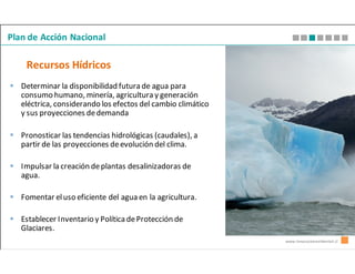 Plan de Acción Nacional

    Recursos Hídricos
   Determinar la disponibilidad futura de agua para
   consumo humano, minería, agricultura y generación
   eléctrica, considerando los efectos del cambio climático
   y sus proyecciones de demanda

   Pronosticar las tendencias hidrológicas (caudales), a
   partir de las proyecciones de evolución del clima.

   Impulsar la creación de plantas desalinizadoras de
   agua.

   Fomentar el uso eficiente del agua en la agricultura.

   Establecer Inventario y Política de Protección de
   Glaciares.
                                                              www.innovacionambiental.cl
 