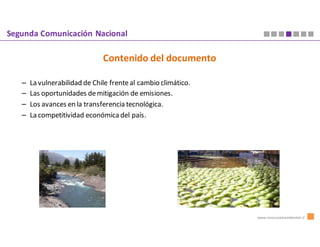 Segunda Comunicación Nacional

                               Contenido del documento

   –   La vulnerabilidad de Chile frente al cambio climático.
   –   Las oportunidades de mitigación de emisiones.
   –   Los avances en la transferencia tecnológica.
   –   La competitividad económica del país.




                                                                www.innovacionambiental.cl
 