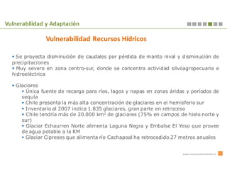 Vulnerabilidad y Adaptación

               Vulnerabilidad Recursos Hídricos

   Se proyecta disminución de caudales por pérdida de manto nival y disminución de
  precipitaciones
    Muy severo en zona centro-sur, donde se concentra actividad silvoagropecuaria e
  hidroeléctrica

   Glaciares
       Única fuente de recarga para ríos, lagos y napas en zonas áridas y períodos de
     sequía
       Chile presenta la más alta concentración de glaciares en el hemisferio sur
       Inventario al 2007 indica 1.835 glaciares, gran parte en retroceso
       Chile tendría más de 20.000 km2 de glaciares (75% en campos de hielo norte y
     sur)
       Glaciar Echaurren Norte alimenta Laguna Negra y Embalse El Yeso que provee
     de agua potable a la RM
       Glaciar Cipreses que alimenta río Cachapoal ha retrocedido 27 metros anuales


                                                                      www.innovacionambiental.cl
 