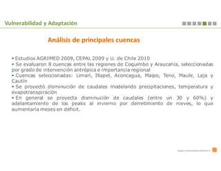 Vulnerabilidad y Adaptación

                Análisis de principales cuencas

   Estudios AGRIMED 2009, CEPAL 2009 y U. de Chile 2010
   Se evaluaron 8 cuencas entre las regiones de Coquimbo y Araucanía, seleccionadas
  por grado de intervención antrópica e importancia regional
   Cuencas seleccionadas: Limarí, Illapel, Aconcagua, Maipo, Teno, Maule, Laja y
  Cautín
   Se proyectó disminución de caudales modelando precipitaciones, temperatura y
  evapotranspiración
   En general se proyecta disminución de caudales (entre un 30 y 60%) y
  adelantamiento de los peaks al invierno por derretimiento de nieves, lo que
  aumentaría meses en déficit.




                                                                    www.innovacionambiental.cl
 