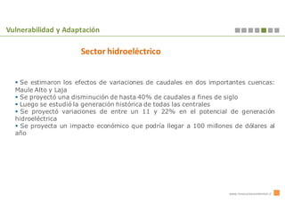 Vulnerabilidad y Adaptación

                      Sector hidroeléctrico


   Se estimaron los efectos de variaciones de caudales en dos importantes cuencas:
  Maule Alto y Laja
   Se proyectó una disminución de hasta 40% de caudales a fines de siglo
   Luego se estudió la generación histórica de todas las centrales
    Se proyectó variaciones de entre un 11 y 22% en el potencial de generación
  hidroeléctrica
    Se proyecta un impacto económico que podría llegar a 100 millones de dólares al
  año




                                                                    www.innovacionambiental.cl
 