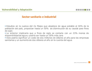 Vulnerabilidad y Adaptación

                   Sector sanitario e industrial


   Estudios en la cuenca del río Maipo que abastece de agua potable al 40% de la
  población del país, proyectan hasta un 50% de disminución de su caudal para fines
  de siglo
    Lo anterior implicaría que a fines de siglo se contaría con un 23% menos de
  disponibilidad de agua y podría ser hasta un 30% más cara
    Esto podría significar un costo de dos millones de dólares al año para las empresas
  sanitarias y un aumento de dos dólares al año en la cuenta del agua




                                                                        www.innovacionambiental.cl
 