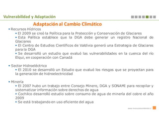 Vulnerabilidad y Adaptación
                Adaptación al Cambio Climático
   Recursos Hídricos
      El 2009 se creó la Política para la Protección y Conservación de Glaciares
       Esta Política establece que la DGA debe generar un registro Nacional de
     Glaciares
       El Centro de Estudios Científicos de Valdivia generó una Estrategia de Glaciares
     para la DGA
       Se desarrolló un estudio que evaluó las vulnerabilidades en la cuenca del río
     Elqui, en cooperación con Canadá

   Sector Hidroeléctrico
       El 2010 se desarrolló un Estudio que evaluó los riesgos que se proyectan para
     la generación de hidroelectricidad

   Minería
       El 2007 hubo un trabajo entre Consejo Minero, DGA y SONAMI para recopilar y
     sistematizar información sobre derechos de agua
       Cochilco desarrolló estudio sobre consumo de agua de minería del cobre el año
     2009
       Se está trabajando en uso eficiente del agua
                                                                       www.innovacionambiental.cl
 