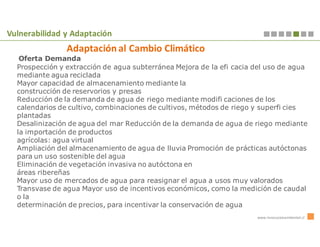 Vulnerabilidad y Adaptación
                Adaptación al Cambio Climático
   Oferta Demanda
  Prospección y extracción de agua subterránea Mejora de la efi cacia del uso de agua
  mediante agua reciclada
  Mayor capacidad de almacenamiento mediante la
  construcción de reservorios y presas
  Reducción de la demanda de agua de riego mediante modifi caciones de los
  calendarios de cultivo, combinaciones de cultivos, métodos de riego y superfi cies
  plantadas
  Desalinización de agua del mar Reducción de la demanda de agua de riego mediante
  la importación de productos
  agrícolas: agua virtual
  Ampliación del almacenamiento de agua de lluvia Promoción de prácticas autóctonas
  para un uso sostenible del agua
  Eliminación de vegetación invasiva no autóctona en
  áreas ribereñas
  Mayor uso de mercados de agua para reasignar el agua a usos muy valorados
  Transvase de agua Mayor uso de incentivos económicos, como la medición de caudal
  o la
  determinación de precios, para incentivar la conservación de agua
                                                                      www.innovacionambiental.cl
 