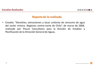 Estudios Realizados

                         Reporte de lo realizado
• Estudio: “Derechos, extracciones y tasas unitarias de consumo de agua
  del sector minero. Regiones centro-norte de Chile”, de marzo de 2008,
  realizado por Proust Consultores para la División de Estudios y
  Planificación de la Dirección General de Aguas.




   48                                                          www.innovacionambiental.cl
 