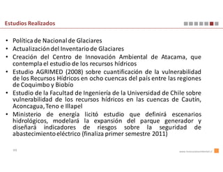 Estudios Realizados

• Política de Nacional de Glaciares
• Actualización del Inventario de Glaciares
• Creación del Centro de Innovación Ambiental de Atacama, que
  contempla el estudio de los recursos hídricos
• Estudio AGRIMED (2008) sobre cuantificación de la vulnerabilidad
  de los Recursos Hídricos en ocho cuencas del país entre las regiones
  de Coquimbo y Biobío
• Estudio de la Facultad de Ingeniería de la Universidad de Chile sobre
  vulnerabilidad de los recursos hídricos en las cuencas de Cautín,
  Aconcagua, Teno e Illapel
• Ministerio de energía licitó estudio que definirá escenarios
  hidrológicos, modelará la expansión del parque generador y
  diseñará indicadores de riesgos sobre la seguridad de
  abastecimiento eléctrico (finaliza primer semestre 2011)

   49                                                         www.innovacionambiental.cl
 