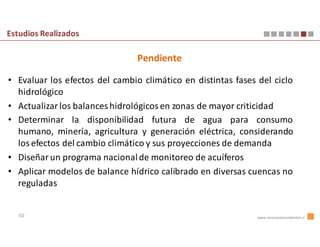 Estudios Realizados

                                Pendiente

• Evaluar los efectos del cambio climático en distintas fases del ciclo
  hidrológico
• Actualizar los balances hidrológicos en zonas de mayor criticidad
• Determinar la disponibilidad futura de agua para consumo
  humano, minería, agricultura y generación eléctrica, considerando
  los efectos del cambio climático y sus proyecciones de demanda
• Diseñar un programa nacional de monitoreo de acuíferos
• Aplicar modelos de balance hídrico calibrado en diversas cuencas no
  reguladas


   50                                                         www.innovacionambiental.cl
 