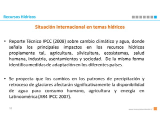 Recursos Hídricos

                Situación internacional en temas hídricos

• Reporte Técnico IPCC (2008) sobre cambio climático y agua, donde
  señala los principales impactos en los recursos hídricos
  propiamente tal, agricultura, silvicultura, ecosistemas, salud
  humana, industria, asentamientos y sociedad. De la misma forma
  identifica medidas de adaptación en los diferentes países.

• Se proyecta que los cambios en los patrones de precipitación y
  retroceso de glaciares afectarán significativamente la disponibilidad
  de agua para consumo humano, agricultura y energía en
  Latinoamérica (AR4 IPCC 2007).

   52                                                          www.innovacionambiental.cl
 
