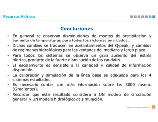 Recursos Hídricos

                            Conclusiones
  • En general se observan disminuciones de montos de precipitación y
    aumento de temperaturas para todos los sistemas analizados.
  • Dichos cambios se traducen en adelantamientos del Q-peak, y cambios
    de regímenes hidrológicos para las ventanas del mediano y largo plazo.
  • Para todos los sistemas se observa un gran aumento del estrés
    hídrico, producto de la fuerte disminución de los caudales.
  • El escalamiento es sensible a la cantidad y calidad de información
    disponible.
  • La calibración y simulación de la línea base es adecuada para los 4
    sistemas estudiados.
  • Es necesario contar con más información sobre los 3000 msnm.
    (Gradientes).
  • Recordar que este resultado considera a UN modelo de circulación
    general y UN modelo hidrológico de simulación.

                                                             www.innovacionambiental.cl
 