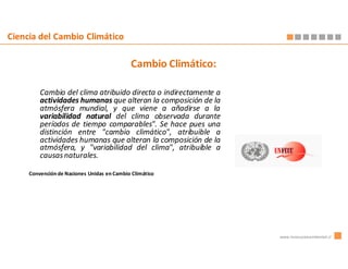 Ciencia del Cambio Climático

                                             Cambio Climático:

         Cambio del clima atribuido directa o indirectamente a
         actividades humanas que alteran la composición de la
         atmósfera mundial, y que viene a añadirse a la
         variabilidad natural del clima observada durante
         períodos de tiempo comparables". Se hace pues una
         distinción entre "cambio climático", atribuible a
         actividades humanas que alteran la composición de la
         atmósfera, y "variabilidad del clima", atribuible a
         causas naturales.

     Convención de Naciones Unidas en Cambio Climático




                                                                 www.innovacionambiental.cl
 