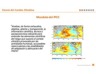 Ciencia del Cambio Climático

                                 Mandato del IPCC

       “Analizar, de forma exhaustiva,
       objetiva, abierta y transparente, la
       información científica, técnica y
       socioeconómica relevante para
       entender los elementos científicos
       del riesgo que supone el cambio
       climático provocado por las
       actividades humanas, sus posibles
       repercusiones y las posibilidades
       de adaptación y atenuación del
       mismo”




                                                    www.innovacionambiental.cl
 