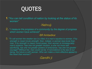 QUOTES
1.“You can tell condition of nation by looking at the status of its
women”
-Nehruji
2. “I measure the progress of a community by the degree of progress
which women have achieved”
-BR Ambedkar
3. “To call woman the weaker sex is a libel; it is man's injustice to woman. If by
strength is meant brute strength, then, indeed, is woman less brute than
man. If by strength is meant moral power, then woman is immeasurably
man's superior. Has she not greater intuition, is she not more self-
sacrificing, has she not greater powers of endurance, has she not greater
courage? Without her, man could not be. If nonviolence is the law of our
being, the future is with woman. Who can make a more effective appeal to
the heart than woman?”
-Gandhi ji
 