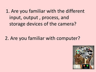 1. Are you familiar with the different
input, output , process, and
storage devices of the camera?
2. Are you familiar with computer?
 