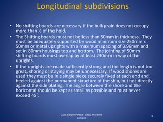 • No shifting boards are necessary if the bulk grain does not occupy
more than ½ of the hold.
• The Shifting boards must not be less than 50mm in thickness. They
must be adequately supported by wood minimum size 250mm x
50mm or metal uprights with a maximum spacing of 3.96mm and
set in 80mm housings top and bottom. The jointing of 50mm
shifting boards must overlap by at least 230mm in way of the
uprights.
• If the uprights are made sufficiently strong and the length is not too
great, shoring or staying may be unnecessary. If wood shores are
used they must be in a single piece securely fixed at each end and
heeled against the permanent structure of the ship, but not directly
against the side plating. The angle between the shore and the
horizontal should be kept as small as possible and must never
exceed 45˚.
18
Longitudinal subdivisions
Capt. Ranjith Perera - CINEC Maritime
Campus
 