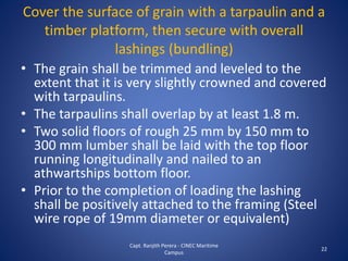 • The grain shall be trimmed and leveled to the
extent that it is very slightly crowned and covered
with tarpaulins.
• The tarpaulins shall overlap by at least 1.8 m.
• Two solid floors of rough 25 mm by 150 mm to
300 mm lumber shall be laid with the top floor
running longitudinally and nailed to an
athwartships bottom floor.
• Prior to the completion of loading the lashing
shall be positively attached to the framing (Steel
wire rope of 19mm diameter or equivalent)
22
Cover the surface of grain with a tarpaulin and a
timber platform, then secure with overall
lashings (bundling)
Capt. Ranjith Perera - CINEC Maritime
Campus
 