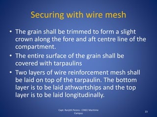 Securing with wire mesh
• The grain shall be trimmed to form a slight
crown along the fore and aft centre line of the
compartment.
• The entire surface of the grain shall be
covered with tarpaulins
• Two layers of wire reinforcement mesh shall
be laid on top of the tarpaulin. The bottom
layer is to be laid athwartships and the top
layer is to be laid longitudinally.
23
Capt. Ranjith Perera - CINEC Maritime
Campus
 