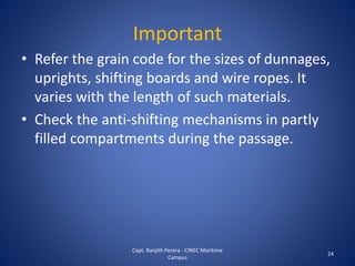 Important
• Refer the grain code for the sizes of dunnages,
uprights, shifting boards and wire ropes. It
varies with the length of such materials.
• Check the anti-shifting mechanisms in partly
filled compartments during the passage.
24
Capt. Ranjith Perera - CINEC Maritime
Campus
 