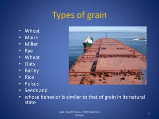 Types of grain
• Wheat
• Maize
• Millet
• Rye
• Wheat
• Oats
• Barley
• Rice
• Pulses
• Seeds and
• whose behavior is similar to that of grain in its natural
state
3
Capt. Ranjith Perera - CINEC Maritime
Campus
 