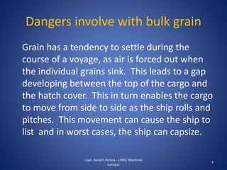 Dangers involve with bulk grain
Grain has a tendency to settle during the
course of a voyage, as air is forced out when
the individual grains sink. This leads to a gap
developing between the top of the cargo and
the hatch cover. This in turn enables the cargo
to move from side to side as the ship rolls and
pitches. This movement can cause the ship to
list and in worst cases, the ship can capsize.
4
Capt. Ranjith Perera - CINEC Maritime
Campus
 
