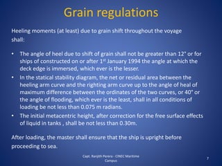 Grain regulations
Heeling moments (at least) due to grain shift throughout the voyage
shall:
• The angle of heel due to shift of grain shall not be greater than 12° or for
ships of constructed on or after 1st January 1994 the angle at which the
deck edge is immersed, which ever is the lesser.
• In the statical stability diagram, the net or residual area between the
heeling arm curve and the righting arm curve up to the angle of heal of
maximum difference between the ordinates of the two curves, or 40° or
the angle of flooding, which ever is the least, shall in all conditions of
loading be not less than 0.075 m radians.
• The initial metacentric height, after correction for the free surface effects
of liquid in tanks , shall be not less than 0.30m.
After loading, the master shall ensure that the ship is upright before
proceeding to sea.
7
Capt. Ranjith Perera - CINEC Maritime
Campus
 