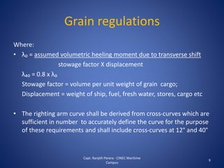 Where:
• λ₀ = assumed volumetric heeling moment due to transverse shift
stowage factor X displacement
λ₄₀ = 0.8 x λ₀
Stowage factor = volume per unit weight of grain cargo;
Displacement = weight of ship, fuel, fresh water, stores, cargo etc
• The righting arm curve shall be derived from cross-curves which are
sufficient in number to accurately define the curve for the purpose
of these requirements and shall include cross-curves at 12° and 40°
9
Grain regulations
Capt. Ranjith Perera - CINEC Maritime
Campus
 
