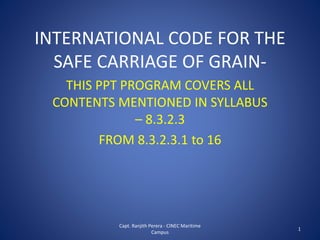INTERNATIONAL CODE FOR THE
SAFE CARRIAGE OF GRAIN-
THIS PPT PROGRAM COVERS ALL
CONTENTS MENTIONED IN SYLLABUS
– 8.3.2.3
FROM 8.3.2.3.1 to 16
Capt. Ranjith Perera - CINEC Maritime
Campus
1
 
