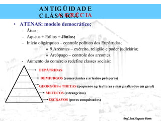 ATENAS: modelo democrático; Ática; Aqueus + Eólios +  Jônios; Início oligárquico – controle político dos Eupátridas; 9 Arcontes – exército, religião e poder judiciário; Areópago – controle dos arcontes. Aumento do comércio redefine classes sociais: EUPÁTRIDAS DEMIURGOS  (comerciantes e artesãos prósperos) GEORGÓIS   e   THETAS  (pequenos agricultores e marginalizados em geral) METECOS  (estrangeiros) ESCRAVOS  (povos conquistados) 
