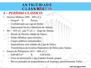 6 – PERÍODO CLÁSSICO: Guerras Médicas (490 – 449 a.C); Gregos* X Persas; Confederação ou Liga de Delos; Supremacia naval e financeira de Atenas; 461 – 429 a.C. (séc V a.C.) – Auge de Atenas; Século de Péricles (Idade de Ouro); Soldo (Misthoy) para exército; Cargos públicos remunerados; Imperialismo com cidades da Liga de Delos; Transferência de recursos financeiros de Delos para Atenas. Guerra do Peloponeso (431 – 404 a.C.) ESPARTA*  X ATENAS; Crise da democracia e das Cidades-Estado gregas; Breves períodos de preponderância de Esparta e posteriormente Tebas. 