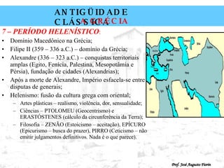 7 – PERÍODO HELENÍSTICO : Domínio Macedônico na Grécia; Filipe II (359 – 336 a.C.) – domínio da Grécia; Alexandre (336 – 323 a.C.) – conquistas territoriais amplas (Egito, Fenícia, Palestina, Mesopotâmia e Pérsia), fundação de cidades (Alexandrias); Após a morte de Alexandre, Império esfacela-se entre disputas de generais; Helenismo: fusão da cultura grega com oriental; Artes plásticas – realismo, violência, dor, sensualidade; Ciências – PTOLOMEU (Geocentrismo) e ERASTÓSTENES (cálculo da circunferência da Terra); Filosofia – ZENÃO (Estoicismo – aceitação), EPÍCURO (Epicurismo – busca do prazer), PIRRO (Ceticismo – não emitir julgamentos definitivos. Nada é o que parece). 