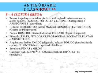 8 – A CULTURA GREGA: Teatro: tragédias e comédias. Ar livre, utilização de máscaras e coros, atores homens. ÉSQUILO, SÓFOCLES e EURÍPEDES (tragédias) e ARISTÓFONES (comédias); História: HERÓDOTO (Guerras Médicas), XENOFONTE e TUCÍDIDES (Guerra do Peloponeso); Poesia: HOMERO (Ilíada e Odisséia), PÍNDARO (Jogos Olímpicos); Filosofia: TALES, PITÁGORAS, PROTÁGORAS, SÓCRATES, PLATÃO e ARISTÓTELES; Arquitetura: Estilos JÔNICO (elegância, beleza), DÓRICO (funcionalidade e peso), CORÍNTIO (luxo, riqueza de detalhes); Escultura: FÍDIAS e MIRÓN Ciências: TALES e PITÁGORAS (matemática), HIPÓCRATES (medicina); 