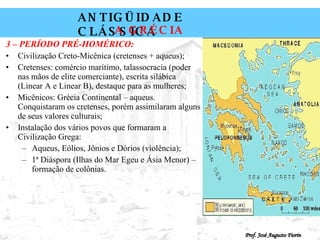 3 – PERÍODO PRÉ-HOMÉRICO: Civilização Creto-Micênica (cretenses + aqueus); Cretenses: comércio marítimo, talassocracia (poder nas mãos de elite comerciante), escrita silábica (Linear A e Linear B), destaque para as mulheres; Micênicos: Grécia Continental – aqueus. Conquistaram os cretenses, porém assimilaram alguns de seus valores culturais; Instalação dos vários povos que formaram a Civilização Grega: Aqueus, Eólios, Jônios e Dórios (violência); 1ª Diáspora (Ilhas do Mar Egeu e Ásia Menor) – formação de colônias. 
