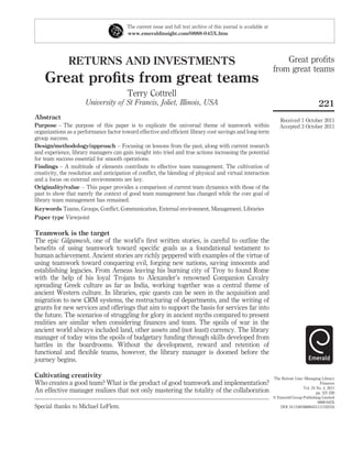 The current issue and full text archive of this journal is available at
                                         www.emeraldinsight.com/0888-045X.htm




               RETURNS AND INVESTMENTS                                                                                 Great proﬁts
                                                                                                                   from great teams
    Great proﬁts from great teams
                                         Terry Cottrell
                      University of St Francis, Joliet, Illinois, USA                                                                       221
Abstract                                                                                                              Received 1 October 2011
Purpose – The purpose of this paper is to explicate the universal theme of teamwork within                            Accepted 3 October 2011
organizations as a performance factor toward effective and efﬁcient library cost savings and long-term
group success.
Design/methodology/approach – Focusing on lessons from the past, along with current research
and experience, library managers can gain insight into tried and true actions increasing the potential
for team success essential for smooth operations.
Findings – A multitude of elements contribute to effective team management. The cultivation of
creativity, the resolution and anticipation of conﬂict, the blending of physical and virtual interaction
and a focus on external environments are key.
Originality/value – This paper provides a comparison of current team dynamics with those of the
past to show that merely the context of good team management has changed while the core goal of
library team management has remained.
Keywords Teams, Groups, Conﬂict, Communication, External environment, Management, Libraries
Paper type Viewpoint

Teamwork is the target
The epic Gilgamesh, one of the world’s ﬁrst written stories, is careful to outline the
beneﬁts of using teamwork toward speciﬁc goals as a foundational testament to
human achievement. Ancient stories are richly peppered with examples of the virtue of
using teamwork toward conquering evil, forging new nations, saving innocents and
establishing legacies. From Aeneas leaving his burning city of Troy to found Rome
with the help of his loyal Trojans to Alexander’s renowned Companion Cavalry
spreading Greek culture as far as India, working together was a central theme of
ancient Western culture. In libraries, epic quests can be seen in the acquisition and
migration to new CRM systems, the restructuring of departments, and the writing of
grants for new services and offerings that aim to support the basis for services far into
the future. The scenarios of struggling for glory in ancient myths compared to present
realities are similar when considering ﬁnances and team. The spoils of war in the
ancient world always included land, other assets and (not least) currency. The library
manager of today wins the spoils of budgetary funding through skills developed from
battles in the boardrooms. Without the development, reward and retention of
functional and ﬂexible teams, however, the library manager is doomed before the
journey begins.

Cultivating creativity                                                                                             The Bottom Line: Managing Library
Who creates a good team? What is the product of good teamwork and implementation?                                                            Finances
                                                                                                                                   Vol. 24 No. 4, 2011
An effective manager realizes that not only mastering the totality of the collaboration                                                    pp. 221-226
                                                                                                                   q Emerald Group Publishing Limited
                                                                                                                                            0888-045X
Special thanks to Michael LeFlem.                                                                                     DOI 10.1108/08880451111193316
 