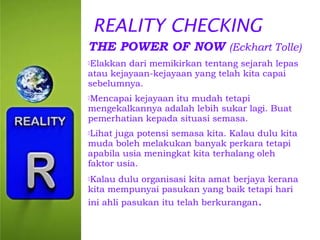 REALITY CHECKING
THE POWER OF NOW (Eckhart Tolle)
Elakkan

dari memikirkan tentang sejarah lepas
atau kejayaan-kejayaan yang telah kita capai
sebelumnya.
Mencapai

kejayaan itu mudah tetapi
mengekalkannya adalah lebih sukar lagi. Buat
pemerhatian kepada situasi semasa.
Lihat

juga potensi semasa kita. Kalau dulu kita
muda boleh melakukan banyak perkara tetapi
apabila usia meningkat kita terhalang oleh
faktor usia.
Kalau

dulu organisasi kita amat berjaya kerana
kita mempunyai pasukan yang baik tetapi hari
ini ahli pasukan itu telah berkurangan.

 