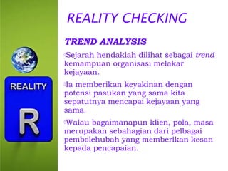 REALITY CHECKING
TREND ANALYSIS
Sejarah

hendaklah dilihat sebagai trend
kemampuan organisasi melakar
kejayaan.
Ia

memberikan keyakinan dengan
potensi pasukan yang sama kita
sepatutnya mencapai kejayaan yang
sama.
Walau

bagaimanapun klien, pola, masa
merupakan sebahagian dari pelbagai
pembolehubah yang memberikan kesan
kepada pencapaian.

 