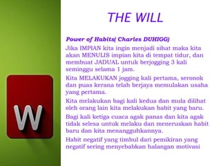 THE WILL
Power of Habits( Charles DUHIGG)
Jika IMPIAN kita ingin menjadi sihat maka kita
akan MENULIS impian kita di tempat tidur, dan
membuat JADUAL untuk berjogging 3 kali
seminggu selama 1 jam.
Kita MELAKUKAN jogging kali pertama, seronok
dan puas kerana telah berjaya memulakan usaha
yang pertama.
Kita melakukan bagi kali kedua dan mula dilihat
oleh orang lain kita melakukan habit yang baru.
Bagi kali ketiga cuaca agak panas dan kita agak
tidak selesa untuk melaku dan meneruskan habit
baru dan kita menangguhkannya.
Habit negatif yang timbul dari pemikiran yang
negatif sering menyebabkan halangan motivasi

 
