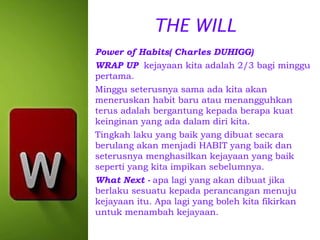THE WILL
Power of Habits( Charles DUHIGG)
WRAP UP kejayaan kita adalah 2/3 bagi minggu
pertama.
Minggu seterusnya sama ada kita akan
meneruskan habit baru atau menangguhkan
terus adalah bergantung kepada berapa kuat
keinginan yang ada dalam diri kita.
Tingkah laku yang baik yang dibuat secara
berulang akan menjadi HABIT yang baik dan
seterusnya menghasilkan kejayaan yang baik
seperti yang kita impikan sebelumnya.
What Next - apa lagi yang akan dibuat jika
berlaku sesuatu kepada perancangan menuju
kejayaan itu. Apa lagi yang boleh kita fikirkan
untuk menambah kejayaan.

 