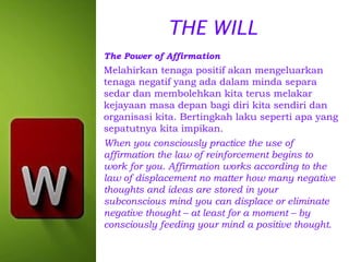 THE WILL
The Power of Affirmation

Melahirkan tenaga positif akan mengeluarkan
tenaga negatif yang ada dalam minda separa
sedar dan membolehkan kita terus melakar
kejayaan masa depan bagi diri kita sendiri dan
organisasi kita. Bertingkah laku seperti apa yang
sepatutnya kita impikan.
When you consciously practice the use of
affirmation the law of reinforcement begins to
work for you. Affirmation works according to the
law of displacement no matter how many negative
thoughts and ideas are stored in your
subconscious mind you can displace or eliminate
negative thought – at least for a moment – by
consciously feeding your mind a positive thought.

 