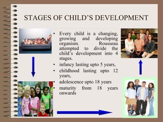 STAGES OF CHILD’S DEVELOPMENT Every child is a changing, growing and developing organism. Rousseau attempted to divide the child’s development into 4 stages.  infancy lasting upto 5 years, childhood lasting upto 12 years, adolescence upto 18 years maturity from 18 years onwards 