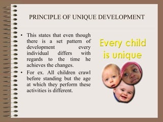 PRINCIPLE OF UNIQUE DEVELOPMENT This states that even though there is a set pattern of development every individual differs with regards to the time he achieves the changes.  For ex. All children crawl before standing but the age at which they perform these activities is different. 