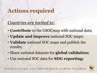 Actions required
Countries are invited to:
• Contribute to the GSOCmap with national data;
• Update and improve national SOC maps;
• Validate national SOC maps and publish the
results;
• Share national datasets for global validation;
• Use national SOC data for SDG reporting;
 