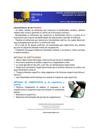 CÁTEDRA: ENTRENAMIENTO DEPORTES
INDIVIDUALES Y DE CONTACTO
Prof. Lic. Mg. Sebastián Aguilar G.
Escuela de Salud Sede Viña del Mar
Características de las PAUSAS:
- Se deber realizar en esfuerzos que involucren al metabolismo aeróbico, admiten
tiempos más cortos y permiten el control de la frecuencia cardiaca.
- Recomendada en esfuerzos que involucren al metabolismo láctico y acidez en la
musculatura que reducen las posibilidades del músculo para reanudar el esfuerzo.
- También en esfuerzos que involucren al metabolismo aláctico, las cuales deben ser
muy prolongadas para permitir la restitución total.
- En el caso de las pausas estáticas, se recomiendan para deportistas muy jóvenes
que aún no adquieren elevados niveles de recuperación.
- Finalmente las pausas dinámicas realizadas trotando o corriendo a ritmos cercanos
al umbral aeróbico.
MÉTODOS DE REPETICIONES:
Aplica repeticiones más largas o más cortas que las de la competencia.
Practicarlo mediante el modelo competitivo o adaptándolo a este.
La carga aplicada es muy alta, y por ello, se realizan pocas repeticiones.
Pausas suficientemente largas permitiendo que el próximo esfuerzo se realice con
igual intensidad al anterior.
Trabajo altamente específico, debe adaptarse a las técnicas competitivas (técnico-
táctico).
Las intensidades serán máximas con relación al tiempo de cada repetición.
MÉTODOS DE COMPETITIVOS (o de competencia y
control):
Objetivo fundamental es adaptar al organismo a las
exigencias de la competencia para así obtener el rendimiento
máximo.
Resistencia competitiva.
Momentos determinados del período de competencias.
SEBASTIÁN AGUILAR GAJARDO
PROFESOR DE EDUCACIÓN FÍSICA
LICENCIADO EN EDUCACIÓN
MAGÍSTER EN ENTRENAMIENTO DEPORTIVO, COMPETENCIAS Y ALTO RENDIMIENTO (C)
sebastian.aguilar1@gmail.com
 