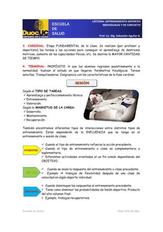CÁTEDRA: ENTRENAMIENTO DEPORTES
INDIVIDUALES Y DE CONTACTO
Prof. Lic. Mg. Sebastián Aguilar G.
Escuela de Salud Sede Viña del Mar
3. CARDINAL: Etapa FUNDAMENTAL de la clase. Se realizan (por profesor y
deportista) las tareas y las acciones para conseguir el aprendizaje de destrezas
motrices, aumento de las capacidades físicas, etc. Se destina la MAYOR CANTIDAD
DE TIEMPO.
4. TERMINAL: PROPÓSITO que los alumnos regresen paulatinamente a la
normalidad. Vuelvan al estado en que llegaron. Parámetros fisiológicos. Tareas
sencillas. Tranquilizadoras. Congruencia con las características de la fase cardinal.
Según el TIPO DE TAREAS:
Aprendizaje y perfeccionamiento técnico.
Entrenamiento.
Valoración.
Según la MAGNITUD DE LA CARGA:
Desarrollo.
Mantenimiento.
Recuperación.
También encontramos diferentes tipos de interacciones entre distintos tipos de
entrenamiento. Estas dependerán de la INFLUENCIA que se tenga en el
entrenamiento o sesión de clase.
Cuando el tipo de entrenamiento refuerza la acción precedente.
Cuando el tipo de entrenamiento o clase es complementaria o
suplementaria.
Diferentes actividades orientadas al un fin común dependiendo del
OBJETIVO.
Cuando se anula la respuesta del entrenamiento o clase precedente.
Ejemplo trabajos de flexibilidad después de una clase de
velocidad en algún deporte individual.
Cuando disminuyen las respuestas al entrenamiento precedente.
Tiene como disminuir las probabilidades de lesión deportiva. Producto
del alto volumen final.
Ejemplo, trabajos recuperativos.
 