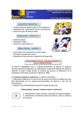 CÁTEDRA: ENTRENAMIENTO DEPORTES
INDIVIDUALES Y DE CONTACTO
Prof. Lic. Mg. Sebastián Aguilar G.
Escuela de Salud Sede Viña del Mar
• Formación de prerrequisitos para la forma deportiva.
• Aumento de las capacidades motoras y coordinativas.
• Desarrollo motor de manera amplia.
• Aumento gradual.
• Estabilizar el logro.
• Aumentar el logro deportivo.
• Interrumpir el entrenamiento con altas cargas.
• Estimular la recuperación activa.
• Renovación de las reservas de adaptación del deportista.
Se define la resistencia como la “capacidad psicofísica de soportar el cansancio
durante esfuerzos prolongados y la capacidad de recuperación después del esfuerzo.
Soportar el mayor tiempo posible un estímulo que provoca la disminución de la
intensidad o interrumpir el esfuerzo”. (Weineck, 1999).
La resistencia especial (o específica), en cambio, entendemos:
Capacidad de adaptación a la estructura de carga en situación de competición y que
está determinada por las propias particularidades del deporte y del nivel de
entrenamiento.
Mantener una intensidad óptima durante el tiempo de ejecución.
¿Cómo podemos aumentar entonces nuestra resistencia?
1. Manteniendo el mismo ritmo por un período de tiempo prolongado.
2. Aumentando la intensidad media del esfuerzo, sobre la distancia
de la prueba.
 